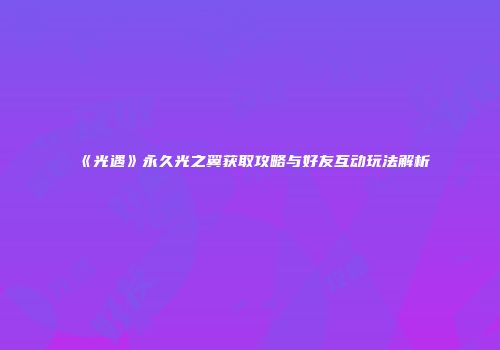 《光遇》永久光之翼获取攻略与好友互动玩法解析