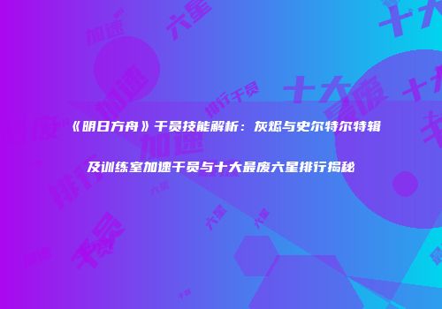 《明日方舟》干员技能解析：灰烬与史尔特尔特辑及训练室加速干员与十大最废六星排行揭秘