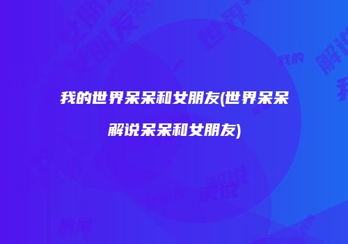 我的世界呆呆和女朋友(世界呆呆解说呆呆和女朋友)