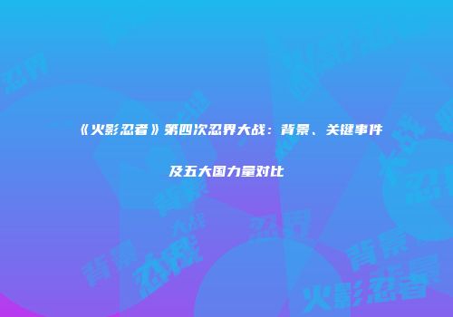 《火影忍者》第四次忍界大战：背景、关键事件及五大国力量对比