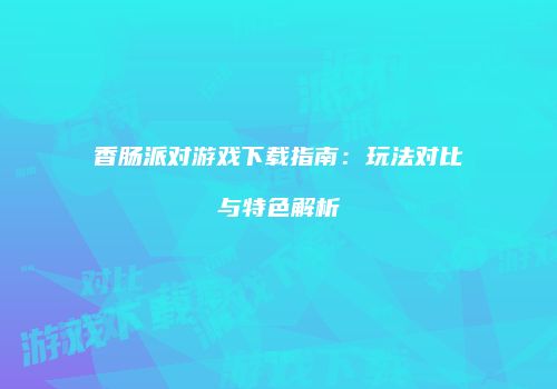 香肠派对游戏下载指南：玩法对比与特色解析
