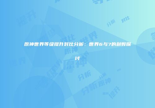 原神世界等级提升对比分析：世界6与7的利弊探讨