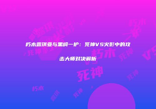 朽木露琪亚与黑崎一护：死神VS火影中的攻击大师对决解析