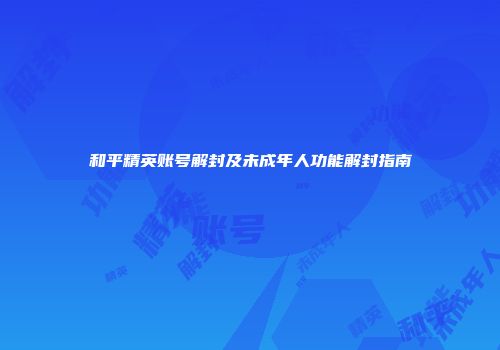 和平精英账号解封及未成年人功能解封指南