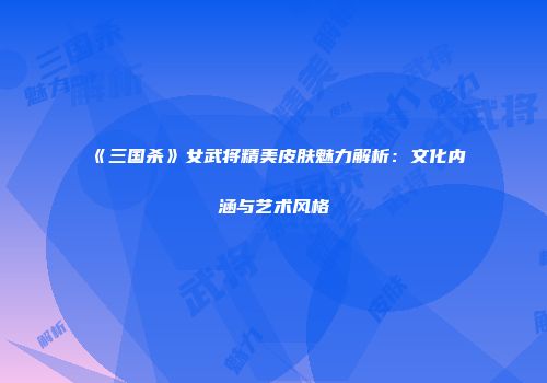 《三国杀》女武将精美皮肤魅力解析：文化内涵与艺术风格