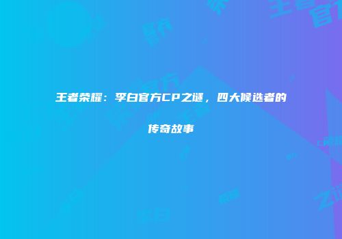 王者荣耀：李白官方CP之谜，四大候选者的传奇故事