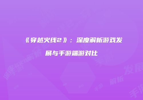 《穿越火线2》：深度解析游戏发展与手游端游对比