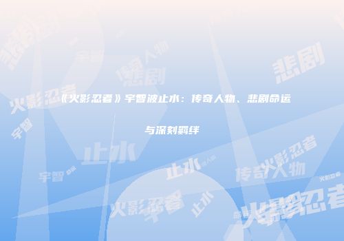 《火影忍者》宇智波止水：传奇人物、悲剧命运与深刻羁绊