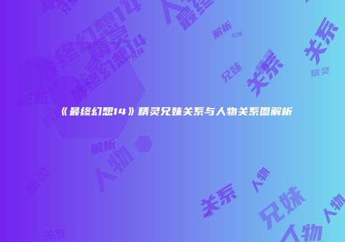 《最终幻想14》精灵兄妹关系与人物关系图解析