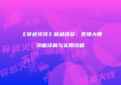 《穿越火线》新角色葵：表情大师功能详解与实用攻略