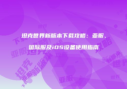 坦克世界新版本下载攻略：亚服、国际服及iOS设备使用指南