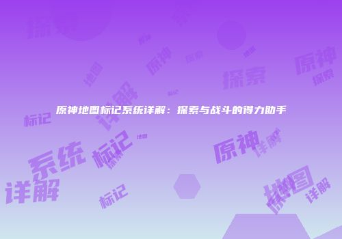 原神地图标记系统详解：探索与战斗的得力助手