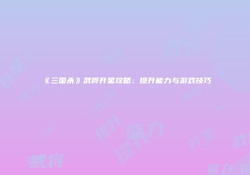 《三国杀》武将升星攻略：提升能力与游戏技巧