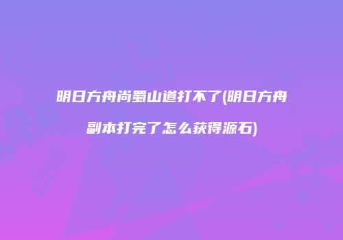 明日方舟尚蜀山道打不了(明日方舟副本打完了怎么获得源石)