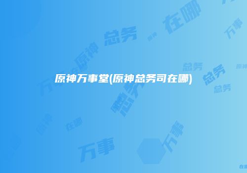 原神万事堂(原神总务司在哪)