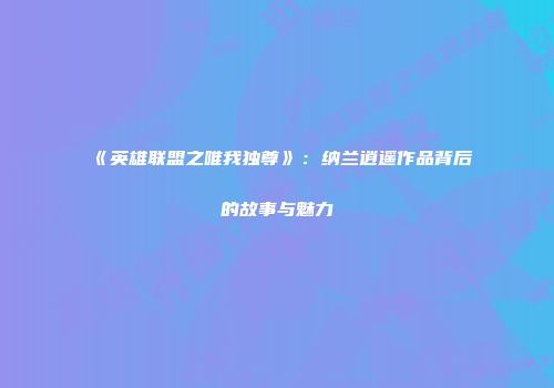 《英雄联盟之唯我独尊》：纳兰逍遥作品背后的故事与魅力