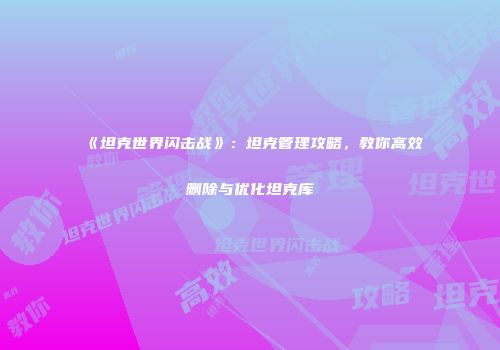 《坦克世界闪击战》：坦克管理攻略，教你高效删除与优化坦克库