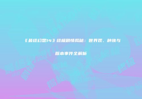 《最终幻想14》终极剧情揭秘：世界观、种族与版本事件全解析