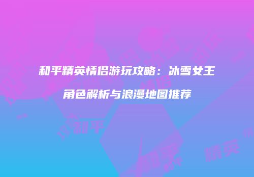 和平精英情侣游玩攻略：冰雪女王角色解析与浪漫地图推荐