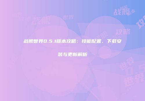 战舰世界0.5.1版本攻略：技能配置、下载安装与更新解析