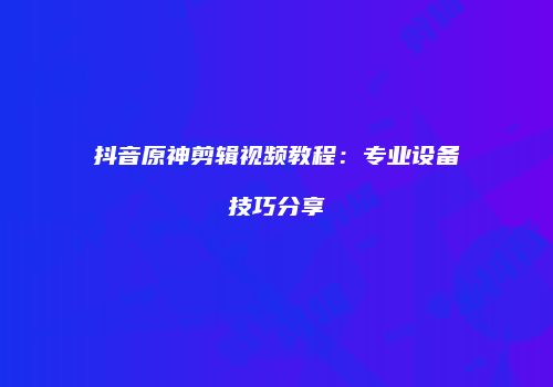 抖音原神剪辑视频教程：专业设备技巧分享