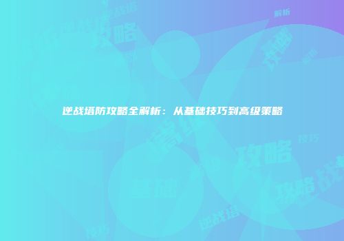 逆战塔防攻略全解析：从基础技巧到高级策略
