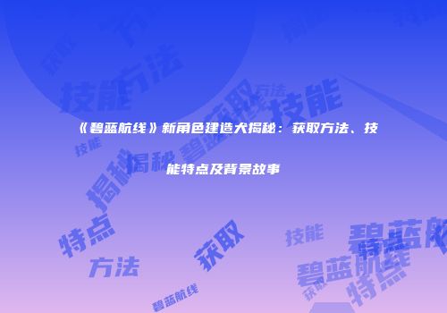 《碧蓝航线》新角色建造犬揭秘：获取方法、技能特点及背景故事