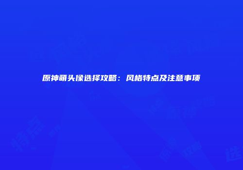 原神萌头像选择攻略：风格特点及注意事项
