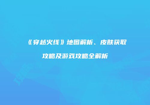 《穿越火线》地图解析、皮肤获取攻略及游戏攻略全解析