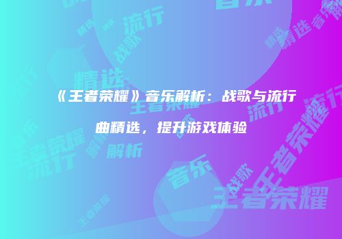 《王者荣耀》音乐解析：战歌与流行曲精选，提升游戏体验