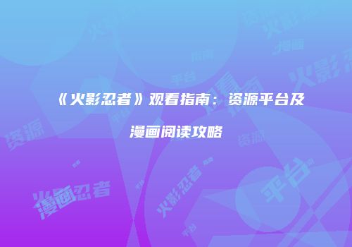《火影忍者》观看指南：资源平台及漫画阅读攻略