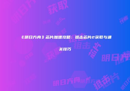 《明日方舟》芯片加速攻略：狙击芯片2获取与通关技巧