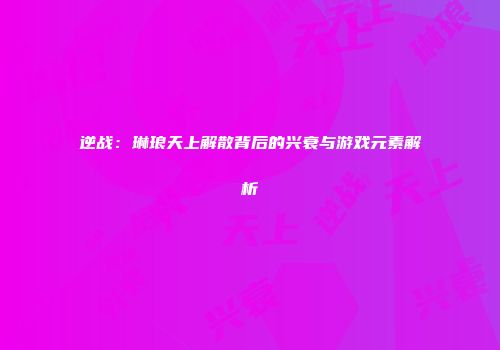 逆战：琳琅天上解散背后的兴衰与游戏元素解析