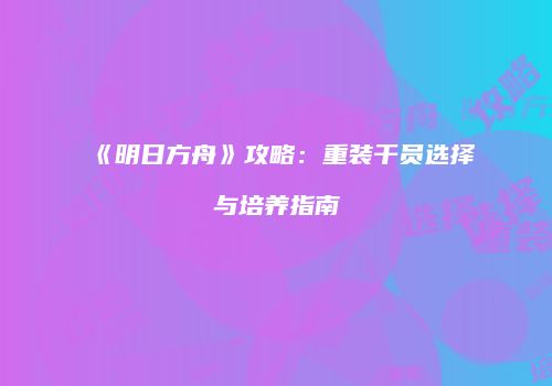 《明日方舟》攻略：重装干员选择与培养指南