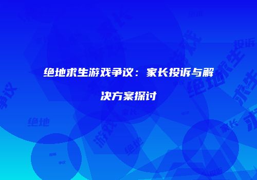绝地求生游戏争议：家长投诉与解决方案探讨