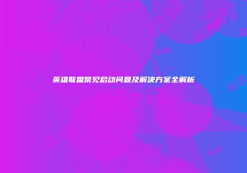 英雄联盟常见启动问题及解决方案全解析