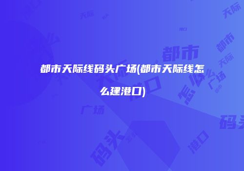 都市天际线码头广场(都市天际线怎么建港口)