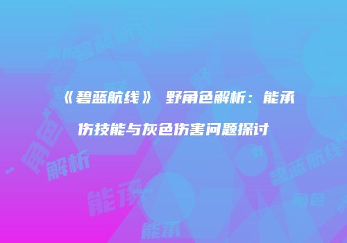 《碧蓝航线》樫野角色解析：能承伤技能与灰色伤害问题探讨
