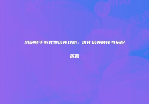 阴阳师手游式神培养攻略：优化培养顺序与搭配策略