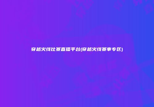 穿越火线比赛直播平台(穿越火线赛事专区)