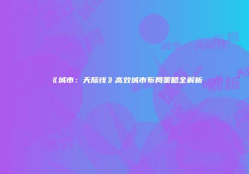 《城市：天际线》高效城市布局策略全解析