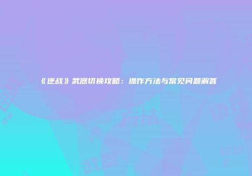 《逆战》武器切换攻略：操作方法与常见问题解答