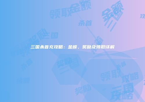 三国杀首充攻略：金额、奖励及领取详解
