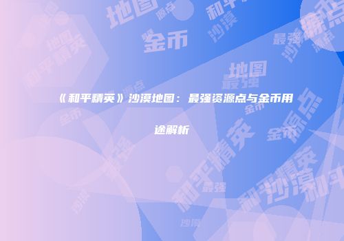 《和平精英》沙漠地图：最强资源点与金币用途解析