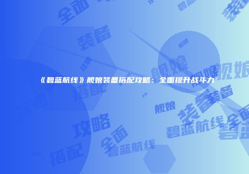 《碧蓝航线》舰娘装备搭配攻略：全面提升战斗力