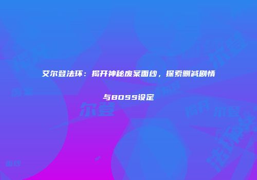 艾尔登法环：揭开神秘废案面纱，探索删减剧情与BOSS设定