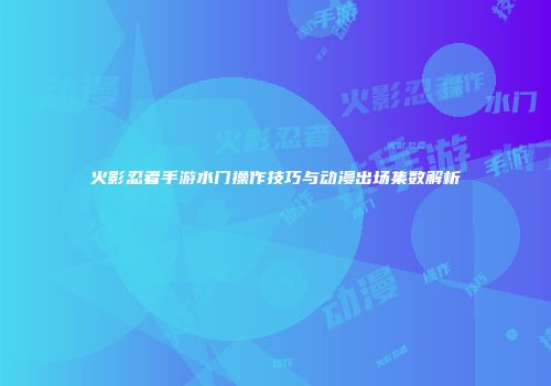 火影忍者手游水门操作技巧与动漫出场集数解析