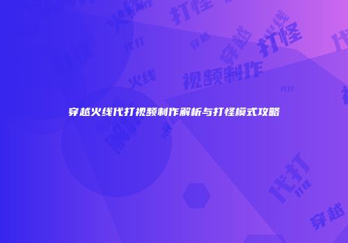 穿越火线代打视频制作解析与打怪模式攻略