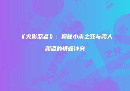 《火影忍者》：揭秘小南之死与鸣人渊源的情感冲突
