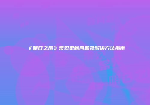 《明日之后》常见更新问题及解决方法指南